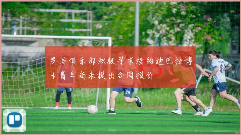 罗马俱乐部积极寻求续约迪巴拉博卡青年尚未提出合同报价