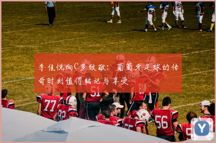 李佳悦向C罗致敬：葡萄牙足球的传奇时刻值得铭记与享受