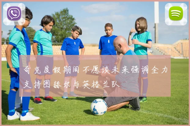 奇克度假期间不愿谈未来强调全力支持图赫尔与英格兰队