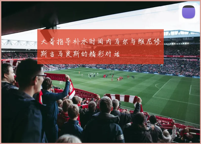 大哥指导补水时间内马尔与维尼修斯吉马良斯的精彩对话