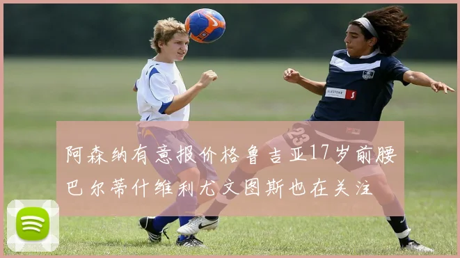 阿森纳有意报价格鲁吉亚17岁前腰巴尔蒂什维利尤文图斯也在关注