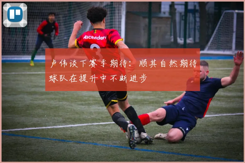卢伟谈下赛季期待：顺其自然期待球队在提升中不断进步