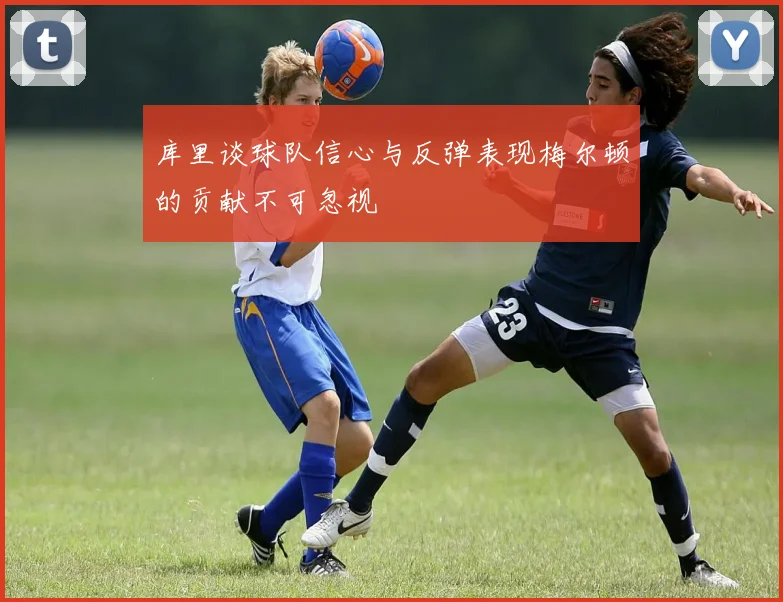 库里谈球队信心与反弹表现梅尔顿的贡献不可忽视