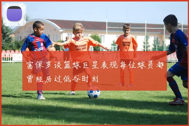 富保罗谈篮球巨星表现每位球员都曾经历过低谷时刻