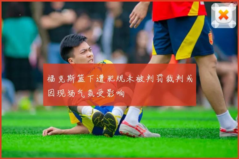 福克斯篮下遭犯规未被判罚裁判或因现场气氛受影响