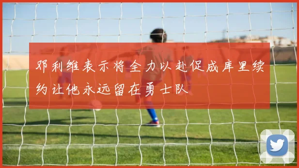 邓利维表示将全力以赴促成库里续约让他永远留在勇士队