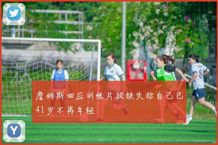 詹姆斯回应训练片段缺失称自己已41岁不再年轻
