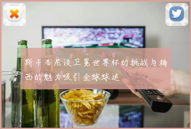 斯卡洛尼谈卫冕世界杯的挑战与梅西的魅力吸引全球球迷