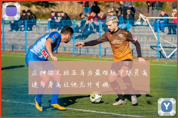 庄神称文班亚马为最难防守球员高速与身高让他无计可施