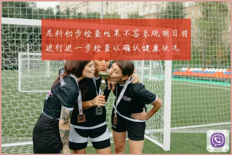 尼科初步检查结果不容乐观明日将进行进一步检查以确认健康状况