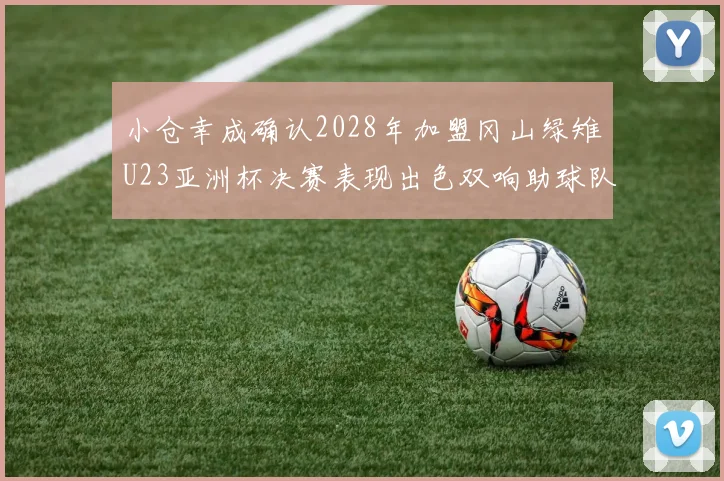 小仓幸成确认2028年加盟冈山绿雉U23亚洲杯决赛表现出色双响助球队夺冠