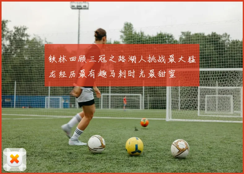 铁林回顾三冠之路湖人挑战最大猛龙经历最有趣马刺时光最甜蜜