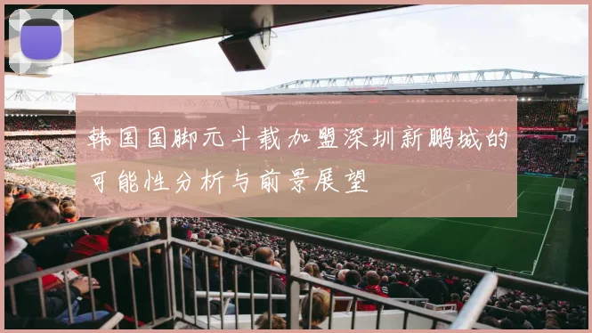 韩国国脚元斗载加盟深圳新鹏城的可能性分析与前景展望