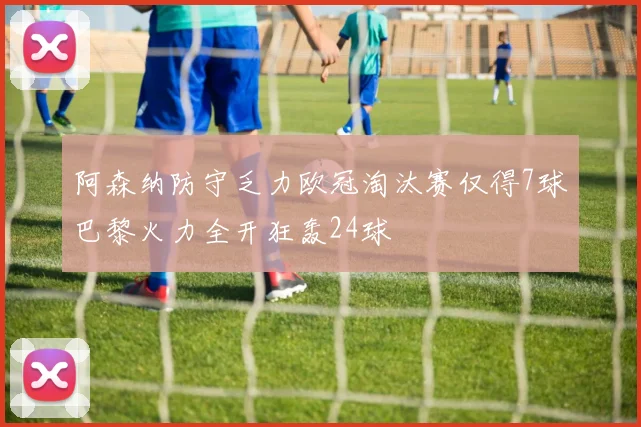 阿森纳防守乏力欧冠淘汰赛仅得7球巴黎火力全开狂轰24球