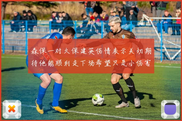 森保一对久保建英伤情表示关切期待他能顺利走下场希望只是小伤害
